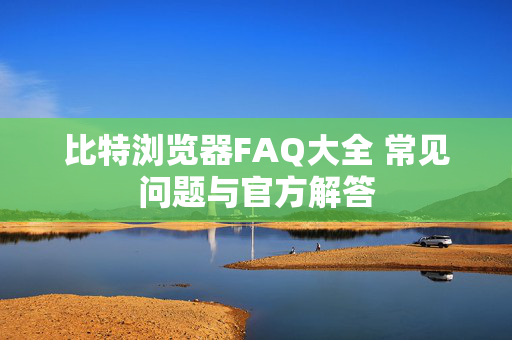 比特浏览器FAQ大全 常见问题与官方解答